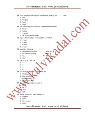 More Materials Visit: www.kalvikadal.com
More Materials Visit: www.kalvikadal.com
48. Large number of Jute mills are found on the banks of the ________river
A) Kosi
B) Hooghly
C) Tapti
D) Indus
49. The Samarasa Suttha Sanmarga Sangam was founded by
A) Periyar
B) Vallalar
C) T.M.Nair
D) Dr. Muthulakshmi Reddy
50. Rajya Sabha members are elected for a period of
A) 4 years
B) 5 years
C) 6 years
D) 3 years
51. Match the following
a) Electrovalent bonding - NH3, BF3
b) Co-ordinate bonding - 2,8,8
c) Ca2
+
- 2,8
d) Mg2
+
- Polar Bond
52. The G.C.D. of 3 and 6 is
A) 1
B) 2
C) 3
D) 6
53. The District Judges are appointed by the
A) The Governor
B) District Collector
C) Chief Minister
D) President of India
54. The earth is inclined at an angle of
A) 90⁰
B) 66.5⁰
C) 23.5⁰
D) 23⁰
55. Special locomotory organ is absent in
A) Euglena
B) Corals
C) Paramecium
D) Hydra
 