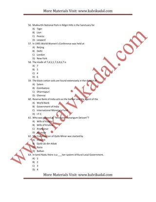 More Materials Visit: www.kalvikadal.com
More Materials Visit: www.kalvikadal.com
56. Mukkurthi National Park in Nilgiri Hills is the Sanctuary for
A) Tiger
B) Lion
C) Peacoc
D) Leopard
57. In 1995 World Women’s Conference was held at
A) Beijing
B) Delhi
C) London
D) New York
58. The mode of 7,4,5,1,7,3,4,6,7 is
A) 7
B) 5
C) 4
D) 6
59. The black cotton soils are found extensively in the district of
A) Salem
B) Coimbatore
C) Dharmapuri
D) Chennai
60. Reserve Bank of India acts as the banker and the agent of the
A) World Bank
B) Government of India
C) International Monetary Fund
D) I.F.C
61. Who was praised as “Minnanar Vanangum Deivam”?
A) Wife of Kusela
B) Wife of Krishna
C) Ananganar
D) Anusuya
62. The Construction of Qutb-Minar was started by
A) Iltutmih
B) Qutb-ub-din-Aibak
C) Razia
D) Balban
63. In tamil Nadu there is a ___tier system of Rural Local Government.
A) 1
B) 2
C) 3
D) 4
 