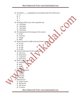 More Materials Visit: www.kalvikadal.com
More Materials Visit: www.kalvikadal.com
64. Tamil Nadu is ____in geographical area among the states of the Indian Union.
A) 11
B) 2
C) 7
D) 3
65. According to 2001 census, india’s population was
A) 1.027 billion
B) 1.037 billion
C) 1.047 billion
D) 1.057 billion
66. The stepping stone for the progress of the society is
A) School
B) University
C) College
D) Office
67. Simple interest for Rs. 5000 at the rate of 5% for 2 years is
A) Rs. 250
B) Rs. 750
C) Rs. 500
D) Rs. 800
68. The Ultra Violet rays from the sunlight cause
A) Skin cancer
B) Blood Cancer
C) Lung Cancer
D) Bone Cancer
69. Which is not a Simple fruit?
A) Polyalthia
B) Berry
C) Pepo
D) Drupe
70. One a.m.u. is equal to
A) 139 MeV
B) 391 MeV
C) 931 MeV
D) 936 MeV
71. Killed Vaccine is
A) Cholera vaccine
B) BCG vaccine
C) DPT vaccine
D) TT vaccine
 