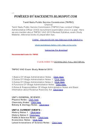 -->
POWERED BY HACERNETO.BLOGSPOT.COM
Tamil Nadu Public Service Commission (TNPSC)
Chennai
Tamil Nadu Public Service Commission (TNPSC) has conduct Village
Administrative Officer (VAO) recruitment examination once in a year. Here
we are mention about TNPSC VAO 2013 Revised Syllabus, exam Study
Material, reference books & preparation tips.
TNPSC EXAM STUDY MATERIALS FOR GROUP 4
STUDY MATERIALS-TNPSC / TET / TRB / 10 TH/ 12 TH
Instruction For download
Recommended books for TNPSC
CLICK HERE TO DOWNLOAD FULL MATERIAL
TNPSC VAO Exam Study Material 2013:
1.Basics Of Village Administration Notes : Click Here
2.Duties Of Village Administration Notes 1 : Click Here
3.Duties Of Village Administration Notes 2 : Click Here
4.Functions Of Village Administration Notes : Click here
5.Roles & Responsibilities Of Village Administration Notes and Basic
Information about Revenue Recovery Act :Click here
UNIT-I GENERAL SCIENCE :
Physics Notes : Click here
Chemistry Notes : Click here
Botany & Zoology Notes : Click here
UNIT-II. CURRENT EVENTS :
History Notes 1 : Click here
History Notes 2 : Click here
Political Science Notes : Click here
Economics Notes : Click here
Latest Innovations of Science Notes : Click here
 