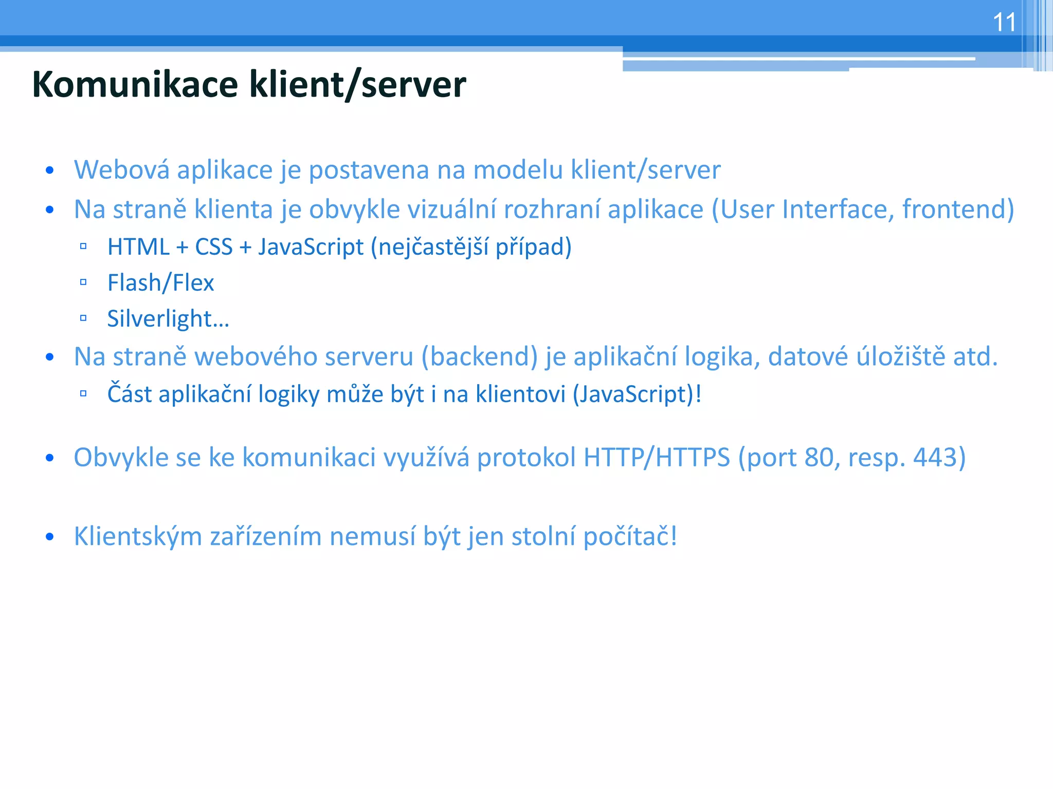 11

Komunikace klient/server

• Webová aplikace je postavena na modelu klient/server
• Na straně klienta je obvykle vizuální rozhraní aplikace (User Interface, frontend)
   ▫ HTML + CSS + JavaScript (nejčastější případ)
   ▫ Flash/Flex
   ▫ Silverlight…
• Na straně webového serveru (backend) je aplikační logika, datové úložiště atd.
   ▫ Část aplikační logiky může být i na klientovi (JavaScript)!

• Obvykle se ke komunikaci využívá protokol HTTP/HTTPS (port 80, resp. 443)

• Klientským zařízením nemusí být jen stolní počítač!
 