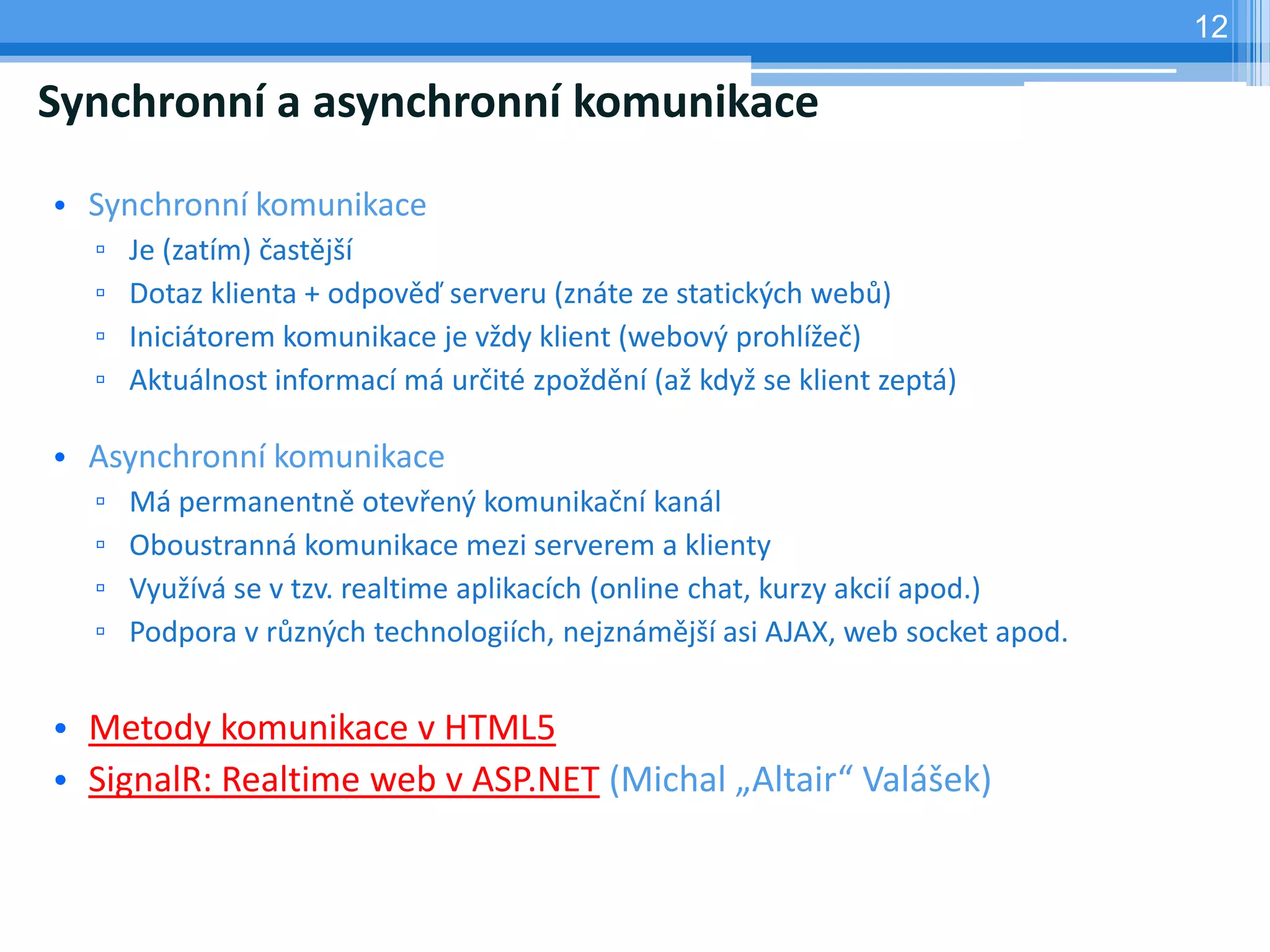 12

Synchronní a asynchronní komunikace

• Synchronní komunikace
  ▫   Je (zatím) častější
  ▫   Dotaz klienta + odpověď serveru (znáte ze statických webů)
  ▫   Iniciátorem komunikace je vždy klient (webový prohlížeč)
  ▫   Aktuálnost informací má určité zpoždění (až když se klient zeptá)

• Asynchronní komunikace
  ▫   Má permanentně otevřený komunikační kanál
  ▫   Oboustranná komunikace mezi serverem a klienty
  ▫   Využívá se v tzv. realtime aplikacích (online chat, kurzy akcií apod.)
  ▫   Podpora v různých technologiích, nejznámější asi AJAX, web socket apod.


• Metody komunikace v HTML5
• SignalR: Realtime web v ASP.NET (Michal „Altair“ Valášek)
 
