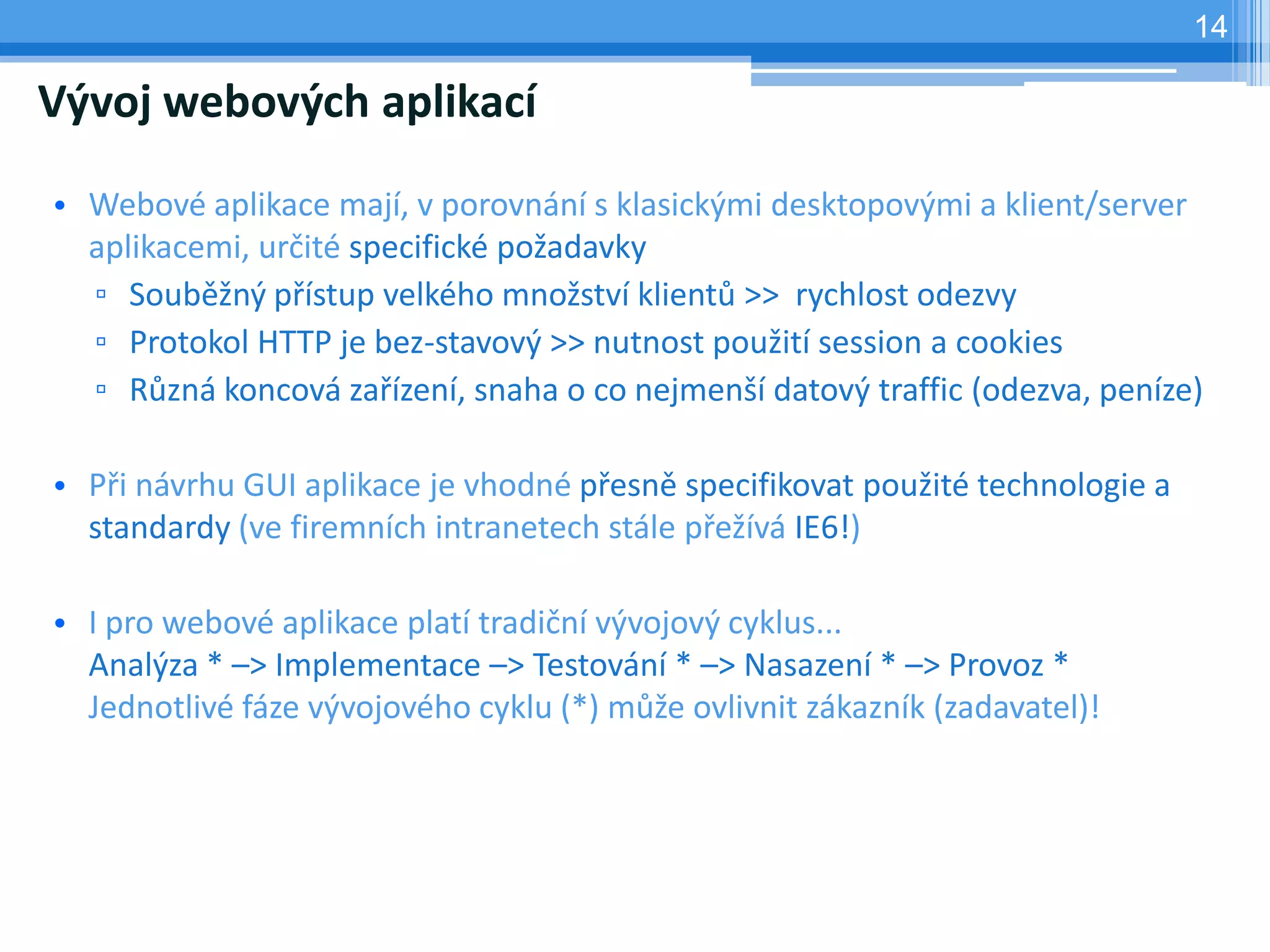 14

Vývoj webových aplikací

• Webové aplikace mají, v porovnání s klasickými desktopovými a klient/server
  aplikacemi, určité specifické požadavky
  ▫ Souběžný přístup velkého množství klientů >> rychlost odezvy
  ▫ Protokol HTTP je bez-stavový >> nutnost použití session a cookies
  ▫ Různá koncová zařízení, snaha o co nejmenší datový traffic (odezva, peníze)

• Při návrhu GUI aplikace je vhodné přesně specifikovat použité technologie a
  standardy (ve firemních intranetech stále přežívá IE6!)

• I pro webové aplikace platí tradiční vývojový cyklus...
  Analýza * –> Implementace –> Testování * –> Nasazení * –> Provoz *
  Jednotlivé fáze vývojového cyklu (*) může ovlivnit zákazník (zadavatel)!
 
