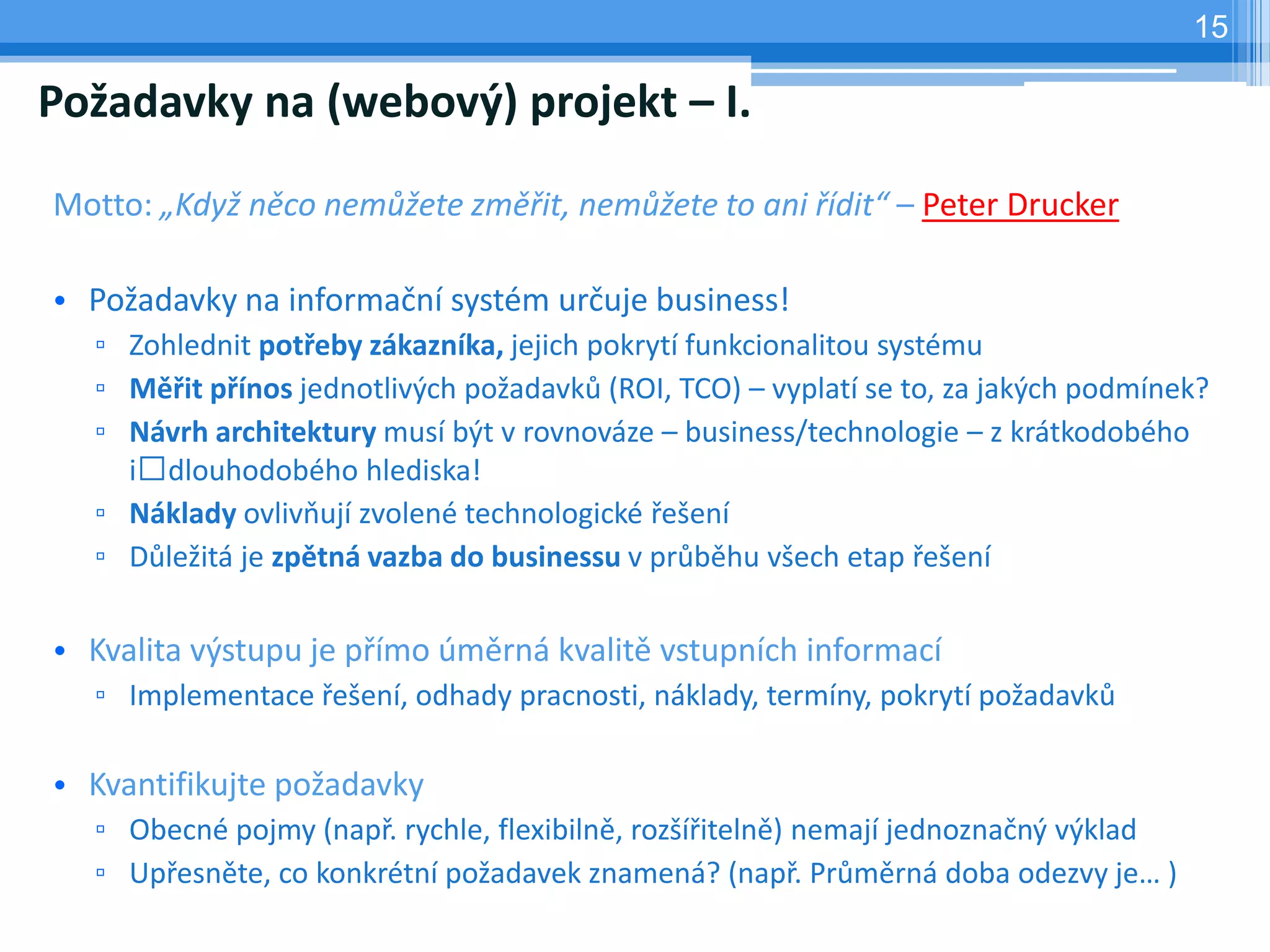 15

Požadavky na (webový) projekt – I.

Motto: „Když něco nemůžete změřit, nemůžete to ani řídit“ – Peter Drucker

• Požadavky na informační systém určuje business!
  ▫ Zohlednit potřeby zákazníka, jejich pokrytí funkcionalitou systému
  ▫ Měřit přínos jednotlivých požadavků (ROI, TCO) – vyplatí se to, za jakých podmínek?
  ▫ Návrh architektury musí být v rovnováze – business/technologie – z krátkodobého
    i dlouhodobého hlediska!
  ▫ Náklady ovlivňují zvolené technologické řešení
  ▫ Důležitá je zpětná vazba do businessu v průběhu všech etap řešení

• Kvalita výstupu je přímo úměrná kvalitě vstupních informací
  ▫ Implementace řešení, odhady pracnosti, náklady, termíny, pokrytí požadavků

• Kvantifikujte požadavky
  ▫ Obecné pojmy (např. rychle, flexibilně, rozšířitelně) nemají jednoznačný výklad
  ▫ Upřesněte, co konkrétní požadavek znamená? (např. Průměrná doba odezvy je… )
 