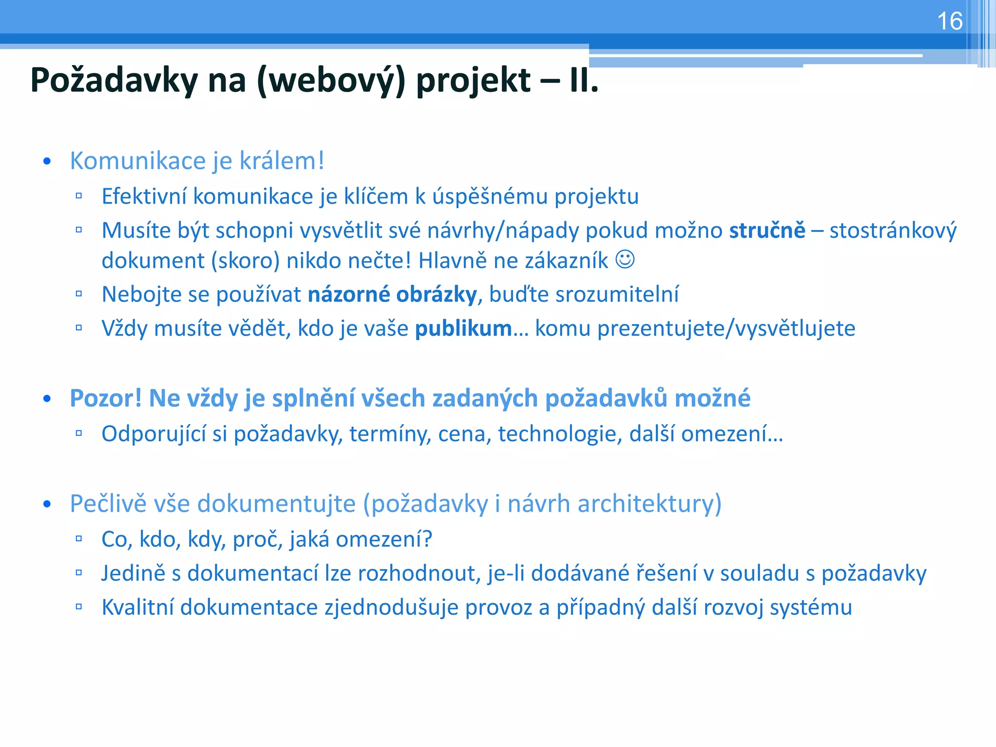 16

Požadavky na (webový) projekt – II.

• Komunikace je králem!
  ▫ Efektivní komunikace je klíčem k úspěšnému projektu
  ▫ Musíte být schopni vysvětlit své návrhy/nápady pokud možno stručně – stostránkový
    dokument (skoro) nikdo nečte! Hlavně ne zákazník 
  ▫ Nebojte se používat názorné obrázky, buďte srozumitelní
  ▫ Vždy musíte vědět, kdo je vaše publikum… komu prezentujete/vysvětlujete

• Pozor! Ne vždy je splnění všech zadaných požadavků možné
  ▫ Odporující si požadavky, termíny, cena, technologie, další omezení…

• Pečlivě vše dokumentujte (požadavky i návrh architektury)
  ▫ Co, kdo, kdy, proč, jaká omezení?
  ▫ Jedině s dokumentací lze rozhodnout, je-li dodávané řešení v souladu s požadavky
  ▫ Kvalitní dokumentace zjednodušuje provoz a případný další rozvoj systému
 