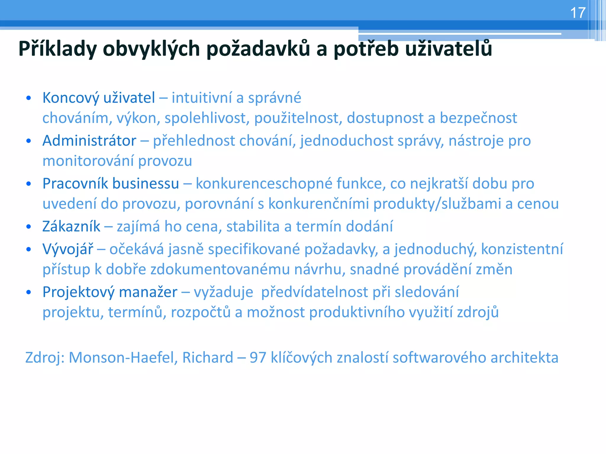 17

Příklady obvyklých požadavků a potřeb uživatelů

• Koncový uživatel – intuitivní a správné
  chováním, výkon, spolehlivost, použitelnost, dostupnost a bezpečnost
• Administrátor – přehlednost chování, jednoduchost správy, nástroje pro
  monitorování provozu
• Pracovník businessu – konkurenceschopné funkce, co nejkratší dobu pro
  uvedení do provozu, porovnání s konkurenčními produkty/službami a cenou
• Zákazník – zajímá ho cena, stabilita a termín dodání
• Vývojář – očekává jasně specifikované požadavky, a jednoduchý, konzistentní
  přístup k dobře zdokumentovanému návrhu, snadné provádění změn
• Projektový manažer – vyžaduje předvídatelnost při sledování
  projektu, termínů, rozpočtů a možnost produktivního využití zdrojů

Zdroj: Monson-Haefel, Richard – 97 klíčových znalostí softwarového architekta
 