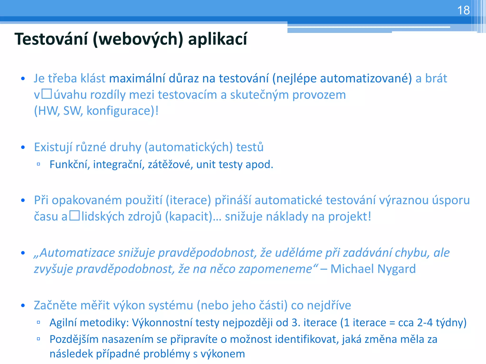 18

Testování (webových) aplikací

• Je třeba klást maximální důraz na testování (nejlépe automatizované) a brát
  v úvahu rozdíly mezi testovacím a skutečným provozem
  (HW, SW, konfigurace)!

• Existují různé druhy (automatických) testů
  ▫ Funkční, integrační, zátěžové, unit testy apod.

• Při opakovaném použití (iterace) přináší automatické testování výraznou úsporu
  času a lidských zdrojů (kapacit)… snižuje náklady na projekt!

• „Automatizace snižuje pravděpodobnost, že uděláme při zadávání chybu, ale
  zvyšuje pravděpodobnost, že na něco zapomeneme“ – Michael Nygard

• Začněte měřit výkon systému (nebo jeho části) co nejdříve
  ▫ Agilní metodiky: Výkonnostní testy nejpozději od 3. iterace (1 iterace = cca 2-4 týdny)
  ▫ Pozdějším nasazením se připravíte o možnost identifikovat, jaká změna měla za
    následek případné problémy s výkonem
 