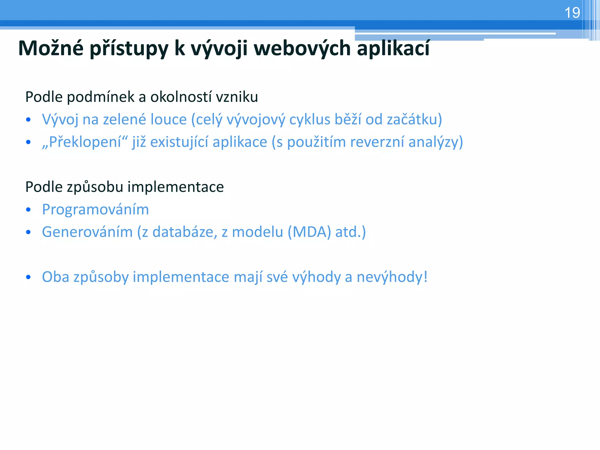 19

Možné přístupy k vývoji webových aplikací

Podle podmínek a okolností vzniku
• Vývoj na zelené louce (celý vývojový cyklus běží od začátku)
• „Překlopení“ již existující aplikace (s použitím reverzní analýzy)

Podle způsobu implementace
• Programováním
• Generováním (z databáze, z modelu (MDA) atd.)

• Oba způsoby implementace mají své výhody a nevýhody!
 