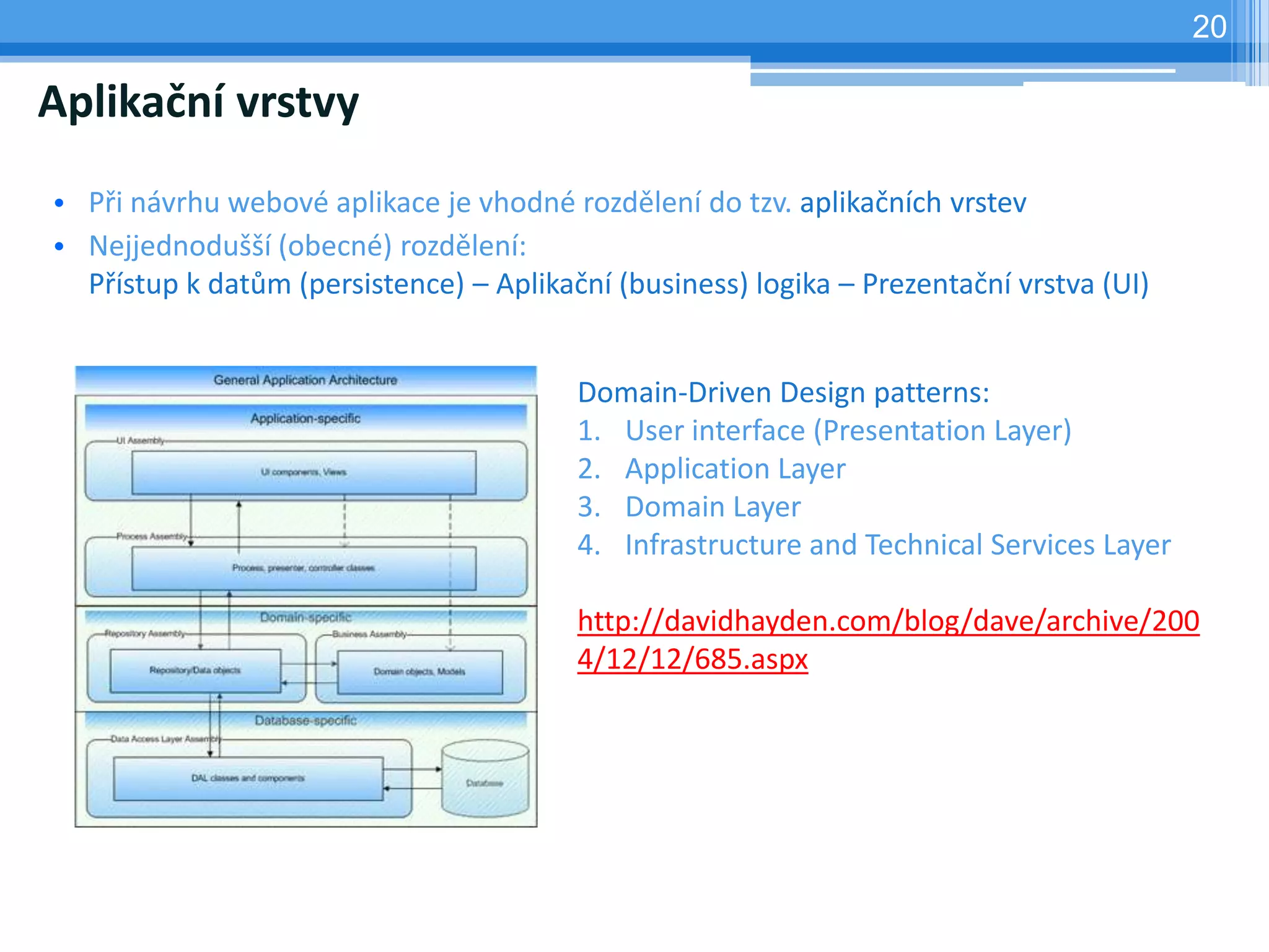 20

Aplikační vrstvy
• Při návrhu webové aplikace je vhodné rozdělení do tzv. aplikačních vrstev
• Nejjednodušší (obecné) rozdělení:
  Přístup k datům (persistence) – Aplikační (business) logika – Prezentační vrstva (UI)


                                         Domain-Driven Design patterns:
                                         1. User interface (Presentation Layer)
                                         2. Application Layer
                                         3. Domain Layer
                                         4. Infrastructure and Technical Services Layer

                                         http://davidhayden.com/blog/dave/archive/200
                                         4/12/12/685.aspx
 