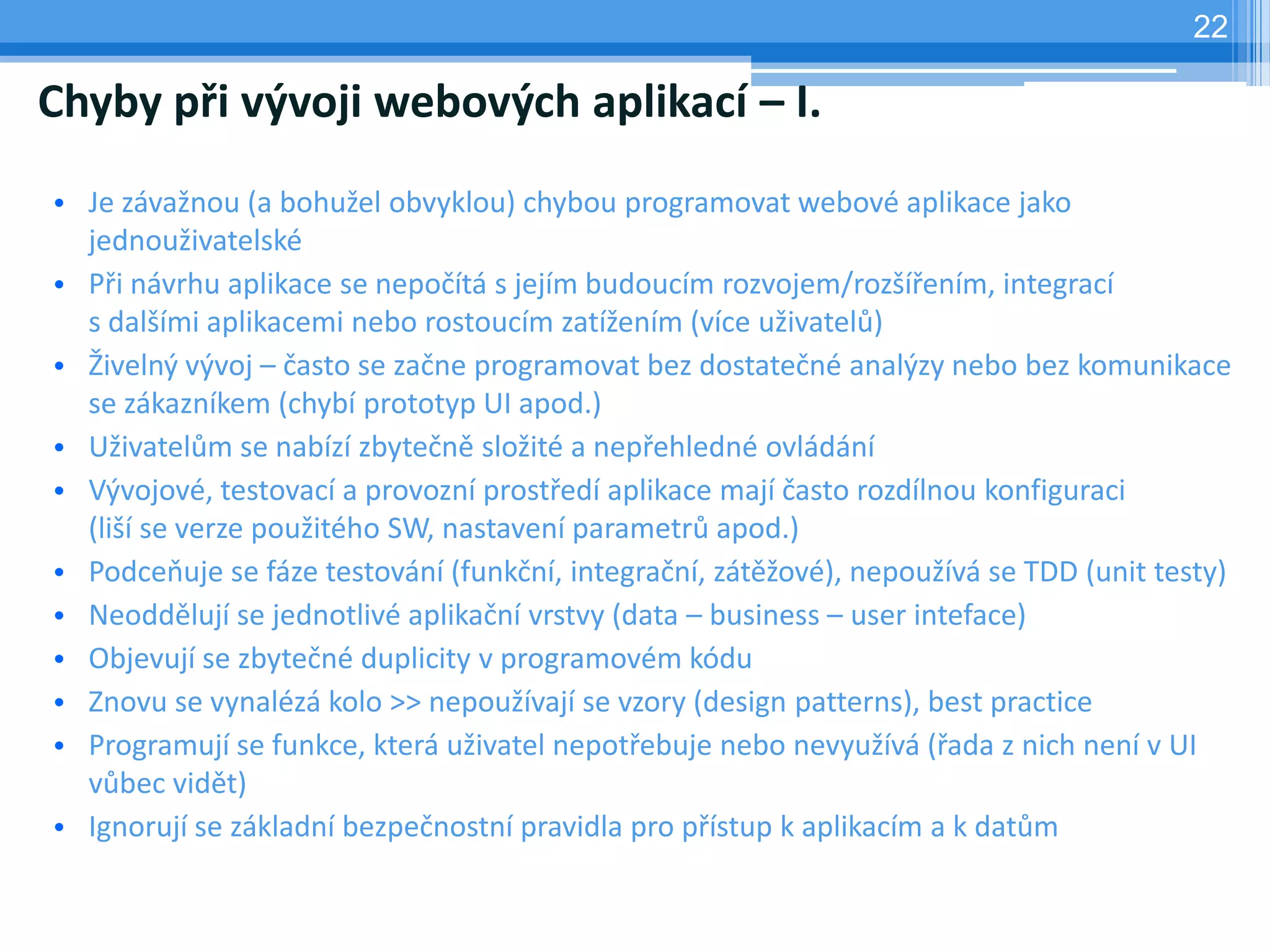 22

Chyby při vývoji webových aplikací – I.
• Je závažnou (a bohužel obvyklou) chybou programovat webové aplikace jako
  jednouživatelské
• Při návrhu aplikace se nepočítá s jejím budoucím rozvojem/rozšířením, integrací
  s dalšími aplikacemi nebo rostoucím zatížením (více uživatelů)
• Živelný vývoj – často se začne programovat bez dostatečné analýzy nebo bez komunikace
  se zákazníkem (chybí prototyp UI apod.)
• Uživatelům se nabízí zbytečně složité a nepřehledné ovládání
• Vývojové, testovací a provozní prostředí aplikace mají často rozdílnou konfiguraci
  (liší se verze použitého SW, nastavení parametrů apod.)
• Podceňuje se fáze testování (funkční, integrační, zátěžové), nepoužívá se TDD (unit testy)
• Neoddělují se jednotlivé aplikační vrstvy (data – business – user inteface)
• Objevují se zbytečné duplicity v programovém kódu
• Znovu se vynalézá kolo >> nepoužívají se vzory (design patterns), best practice
• Programují se funkce, která uživatel nepotřebuje nebo nevyužívá (řada z nich není v UI
  vůbec vidět)
• Ignorují se základní bezpečnostní pravidla pro přístup k aplikacím a k datům
 