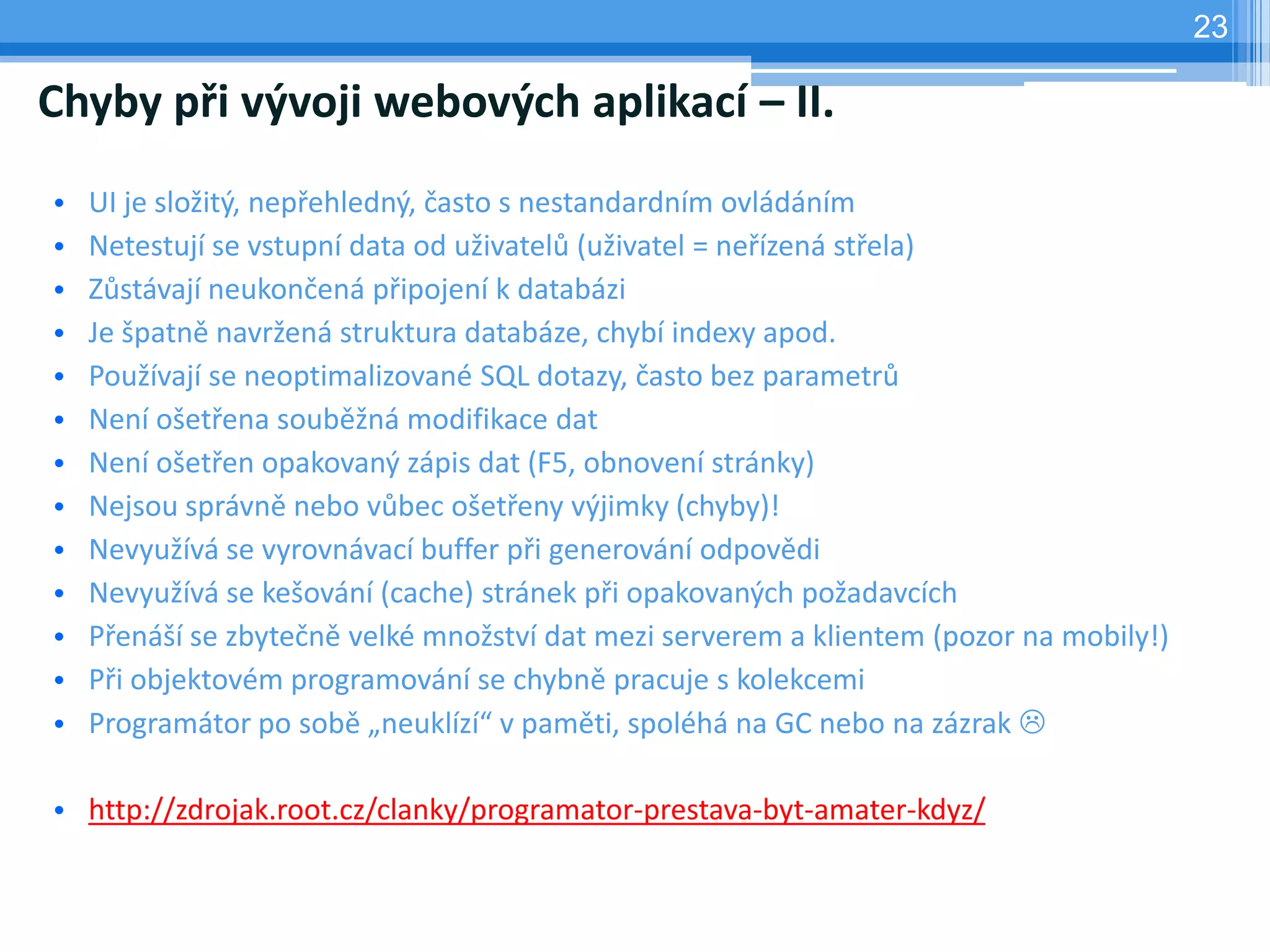 23

Chyby při vývoji webových aplikací – II.
•   UI je složitý, nepřehledný, často s nestandardním ovládáním
•   Netestují se vstupní data od uživatelů (uživatel = neřízená střela)
•   Zůstávají neukončená připojení k databázi
•   Je špatně navržená struktura databáze, chybí indexy apod.
•   Používají se neoptimalizované SQL dotazy, často bez parametrů
•   Není ošetřena souběžná modifikace dat
•   Není ošetřen opakovaný zápis dat (F5, obnovení stránky)
•   Nejsou správně nebo vůbec ošetřeny výjimky (chyby)!
•   Nevyužívá se vyrovnávací buffer při generování odpovědi
•   Nevyužívá se kešování (cache) stránek při opakovaných požadavcích
•   Přenáší se zbytečně velké množství dat mezi serverem a klientem (pozor na mobily!)
•   Při objektovém programování se chybně pracuje s kolekcemi
•   Programátor po sobě „neuklízí“ v paměti, spoléhá na GC nebo na zázrak 

• http://zdrojak.root.cz/clanky/programator-prestava-byt-amater-kdyz/
 