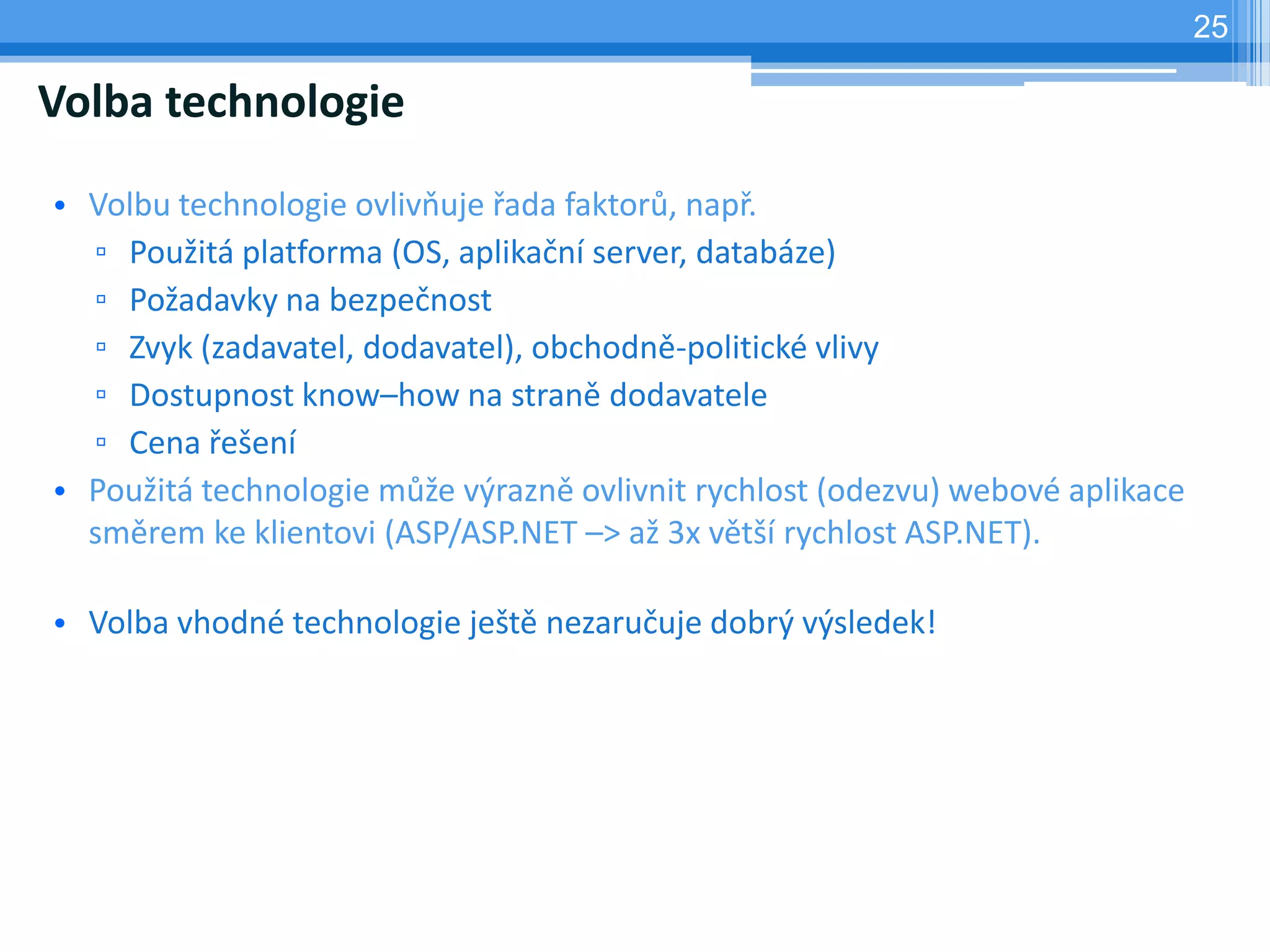 25

Volba technologie

• Volbu technologie ovlivňuje řada faktorů, např.
  ▫ Použitá platforma (OS, aplikační server, databáze)
  ▫ Požadavky na bezpečnost
  ▫ Zvyk (zadavatel, dodavatel), obchodně-politické vlivy
  ▫ Dostupnost know–how na straně dodavatele
  ▫ Cena řešení
• Použitá technologie může výrazně ovlivnit rychlost (odezvu) webové aplikace
  směrem ke klientovi (ASP/ASP.NET –> až 3x větší rychlost ASP.NET).

• Volba vhodné technologie ještě nezaručuje dobrý výsledek!
 