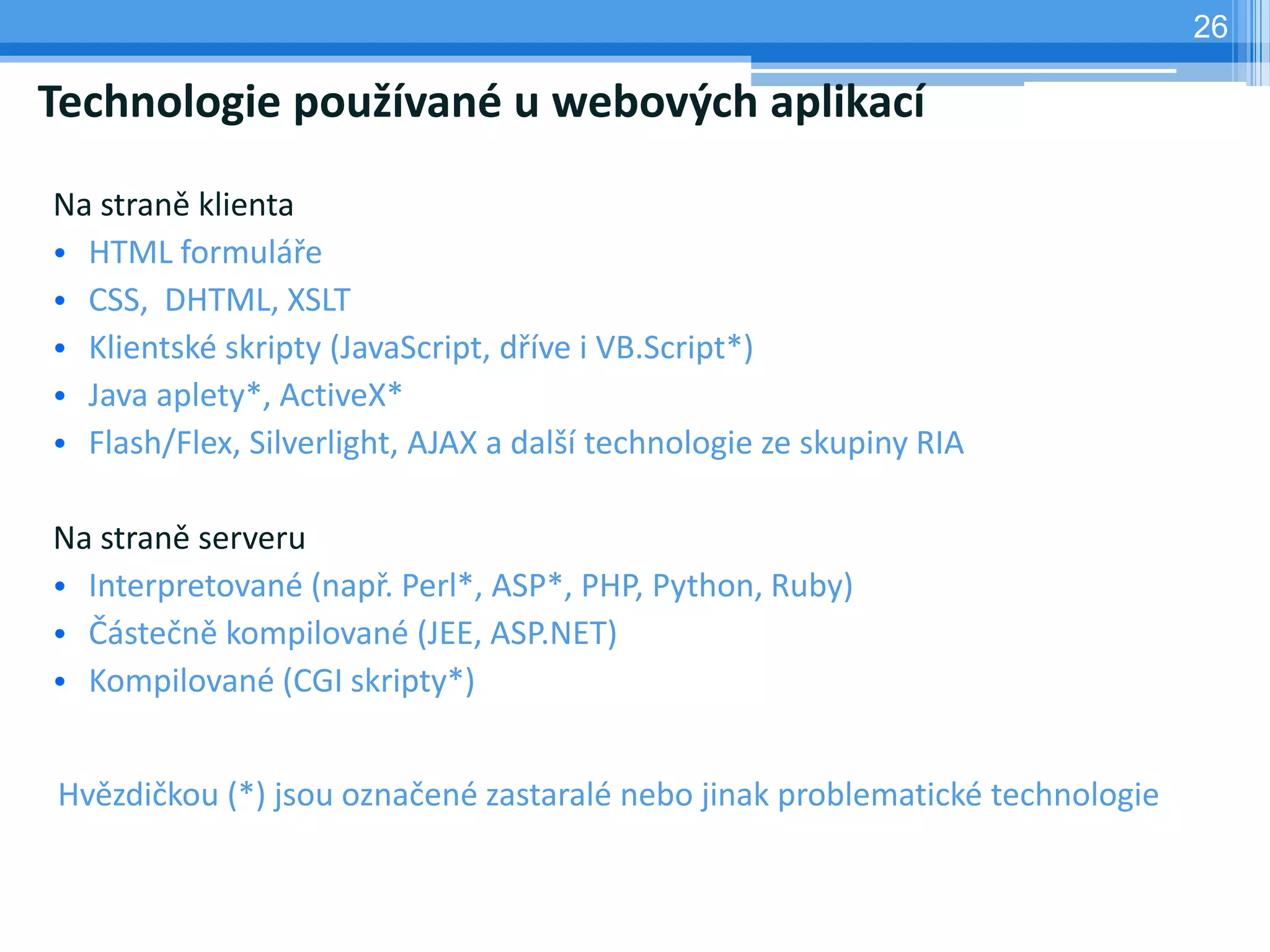 26

Technologie používané u webových aplikací

Na straně klienta
• HTML formuláře
• CSS, DHTML, XSLT
• Klientské skripty (JavaScript, dříve i VB.Script*)
• Java aplety*, ActiveX*
• Flash/Flex, Silverlight, AJAX a další technologie ze skupiny RIA

Na straně serveru
• Interpretované (např. Perl*, ASP*, PHP, Python, Ruby)
• Částečně kompilované (JEE, ASP.NET)
• Kompilované (CGI skripty*)


Hvězdičkou (*) jsou označené zastaralé nebo jinak problematické technologie
 