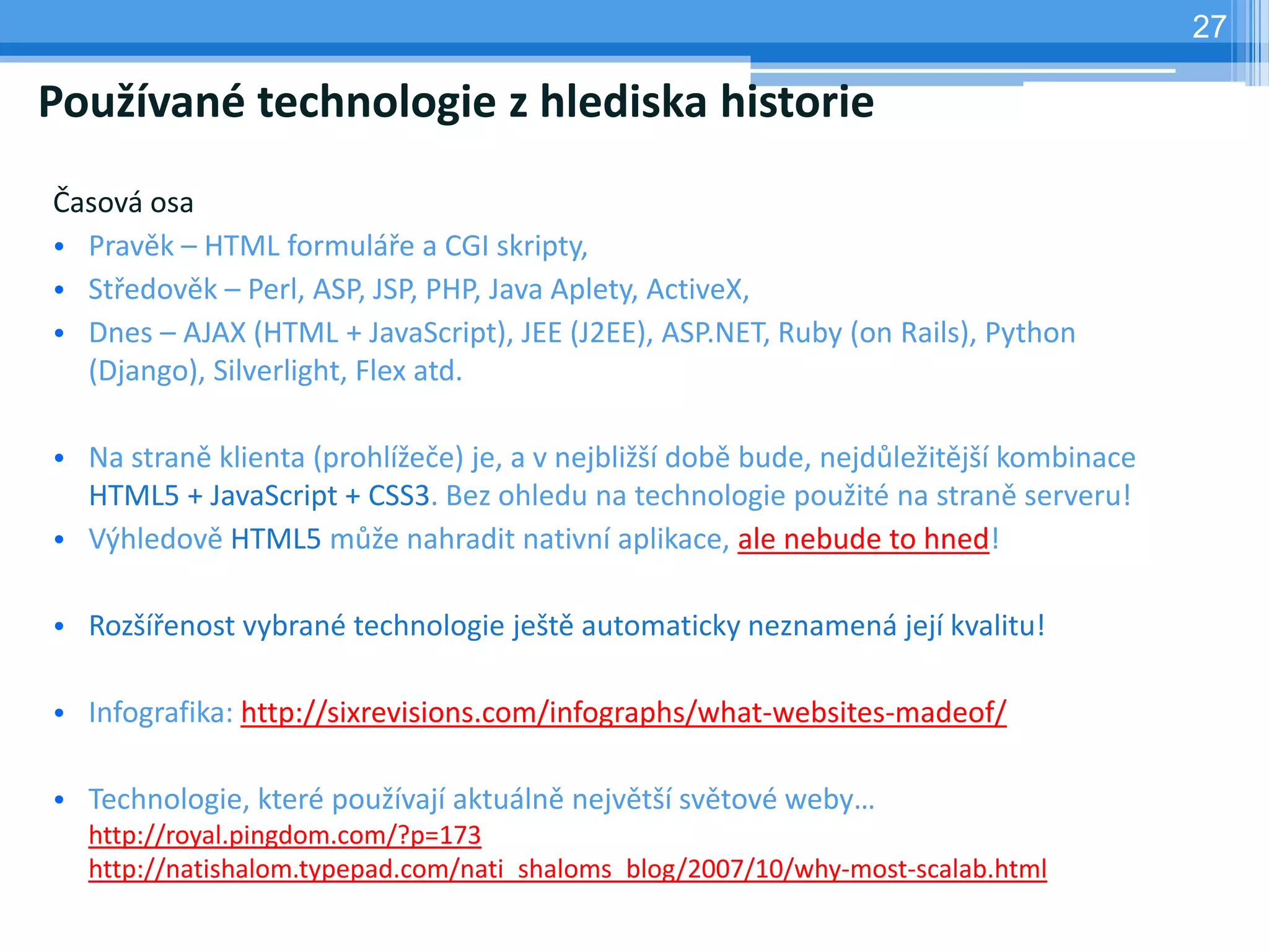 27

Používané technologie z hlediska historie
Časová osa
• Pravěk – HTML formuláře a CGI skripty,
• Středověk – Perl, ASP, JSP, PHP, Java Aplety, ActiveX,
• Dnes – AJAX (HTML + JavaScript), JEE (J2EE), ASP.NET, Ruby (on Rails), Python
  (Django), Silverlight, Flex atd.

• Na straně klienta (prohlížeče) je, a v nejbližší době bude, nejdůležitější kombinace
  HTML5 + JavaScript + CSS3. Bez ohledu na technologie použité na straně serveru!
• Výhledově HTML5 může nahradit nativní aplikace, ale nebude to hned!

• Rozšířenost vybrané technologie ještě automaticky neznamená její kvalitu!

• Infografika: http://sixrevisions.com/infographs/what-websites-madeof/

• Technologie, které používají aktuálně největší světové weby…
  http://royal.pingdom.com/?p=173
  http://natishalom.typepad.com/nati_shaloms_blog/2007/10/why-most-scalab.html
 