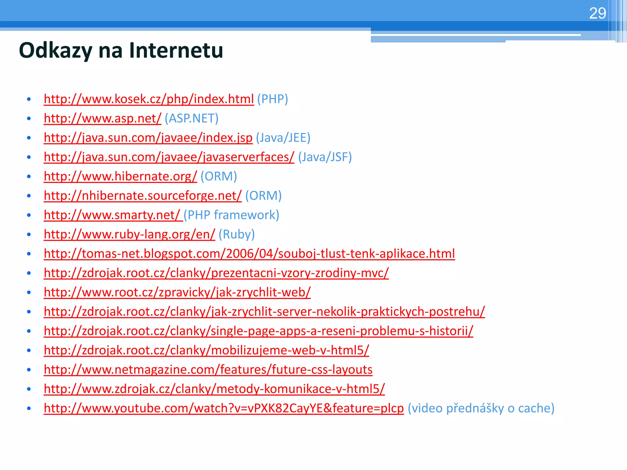 29

Odkazy na Internetu
•   http://www.kosek.cz/php/index.html (PHP)
•   http://www.asp.net/ (ASP.NET)
•   http://java.sun.com/javaee/index.jsp (Java/JEE)
•   http://java.sun.com/javaee/javaserverfaces/ (Java/JSF)
•   http://www.hibernate.org/ (ORM)
•   http://nhibernate.sourceforge.net/ (ORM)
•   http://www.smarty.net/ (PHP framework)
•   http://www.ruby-lang.org/en/ (Ruby)
•   http://tomas-net.blogspot.com/2006/04/souboj-tlust-tenk-aplikace.html
•   http://zdrojak.root.cz/clanky/prezentacni-vzory-zrodiny-mvc/
•   http://www.root.cz/zpravicky/jak-zrychlit-web/
•   http://zdrojak.root.cz/clanky/jak-zrychlit-server-nekolik-praktickych-postrehu/
•   http://zdrojak.root.cz/clanky/single-page-apps-a-reseni-problemu-s-historii/
•   http://zdrojak.root.cz/clanky/mobilizujeme-web-v-html5/
•   http://www.netmagazine.com/features/future-css-layouts
•   http://www.zdrojak.cz/clanky/metody-komunikace-v-html5/
•   http://www.youtube.com/watch?v=vPXK82CayYE&feature=plcp (video přednášky o cache)
 