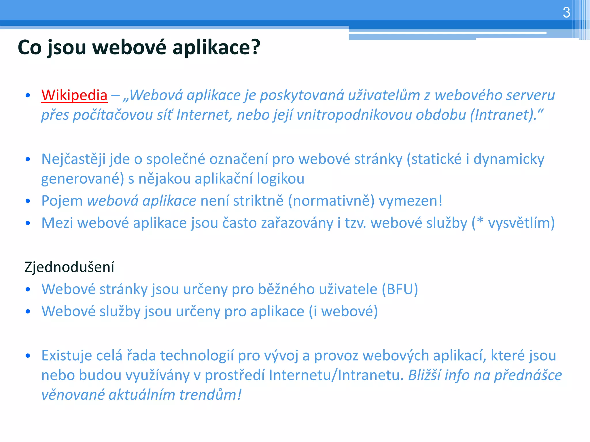 3

Co jsou webové aplikace?

• Wikipedia – „Webová aplikace je poskytovaná uživatelům z webového serveru
  přes počítačovou síť Internet, nebo její vnitropodnikovou obdobu (Intranet).“

• Nejčastěji jde o společné označení pro webové stránky (statické i dynamicky
  generované) s nějakou aplikační logikou
• Pojem webová aplikace není striktně (normativně) vymezen!
• Mezi webové aplikace jsou často zařazovány i tzv. webové služby (* vysvětlím)

Zjednodušení
• Webové stránky jsou určeny pro běžného uživatele (BFU)
• Webové služby jsou určeny pro aplikace (i webové)

• Existuje celá řada technologií pro vývoj a provoz webových aplikací, které jsou
  nebo budou využívány v prostředí Internetu/Intranetu. Bližší info na přednášce
  věnované aktuálním trendům!
 