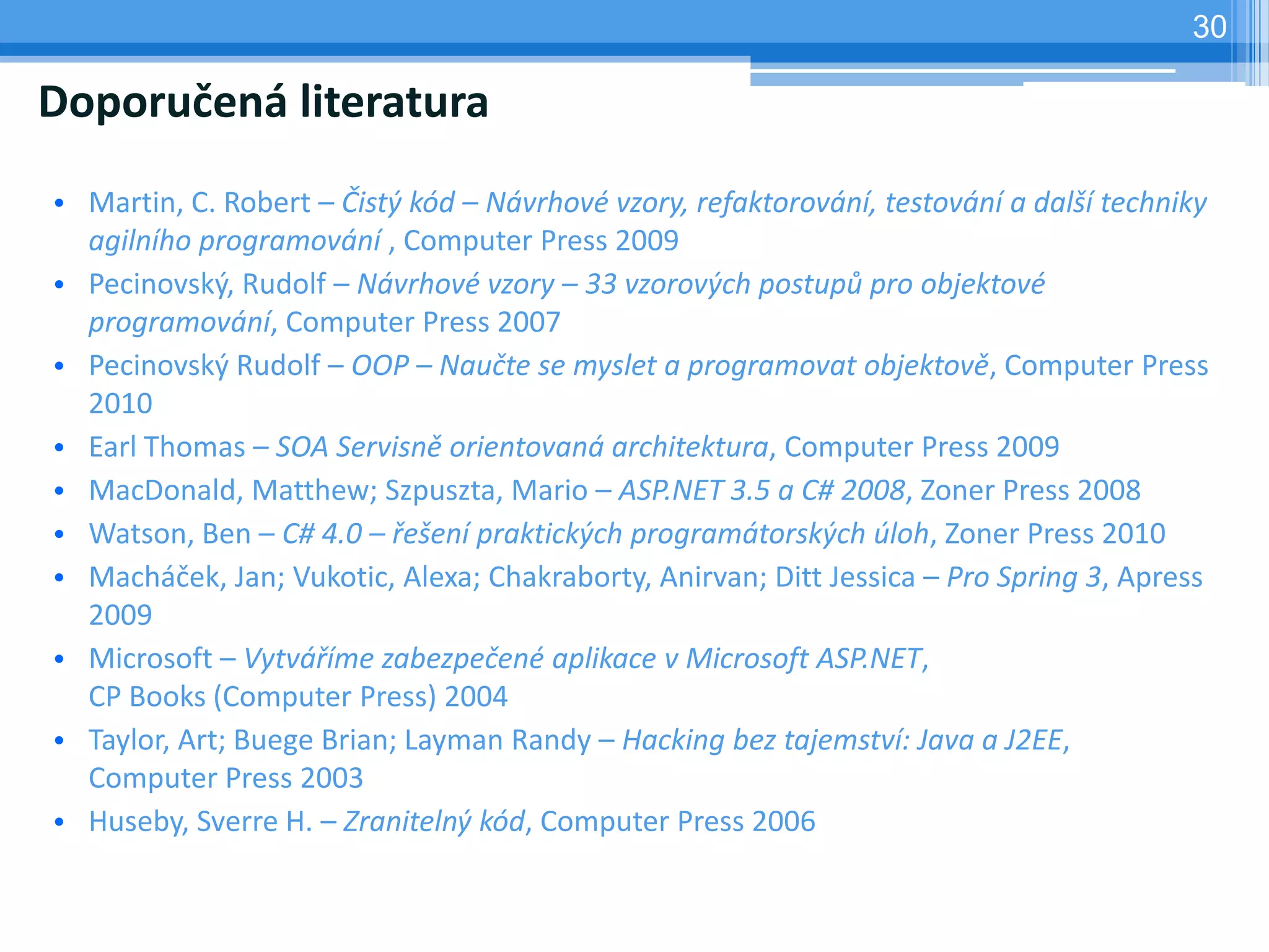 30

Doporučená literatura
• Martin, C. Robert – Čistý kód – Návrhové vzory, refaktorování, testování a další techniky
  agilního programování , Computer Press 2009
• Pecinovský, Rudolf – Návrhové vzory – 33 vzorových postupů pro objektové
  programování, Computer Press 2007
• Pecinovský Rudolf – OOP – Naučte se myslet a programovat objektově, Computer Press
  2010
• Earl Thomas – SOA Servisně orientovaná architektura, Computer Press 2009
• MacDonald, Matthew; Szpuszta, Mario – ASP.NET 3.5 a C# 2008, Zoner Press 2008
• Watson, Ben – C# 4.0 – řešení praktických programátorských úloh, Zoner Press 2010
• Macháček, Jan; Vukotic, Alexa; Chakraborty, Anirvan; Ditt Jessica – Pro Spring 3, Apress
  2009
• Microsoft – Vytváříme zabezpečené aplikace v Microsoft ASP.NET,
  CP Books (Computer Press) 2004
• Taylor, Art; Buege Brian; Layman Randy – Hacking bez tajemství: Java a J2EE,
  Computer Press 2003
• Huseby, Sverre H. – Zranitelný kód, Computer Press 2006
 