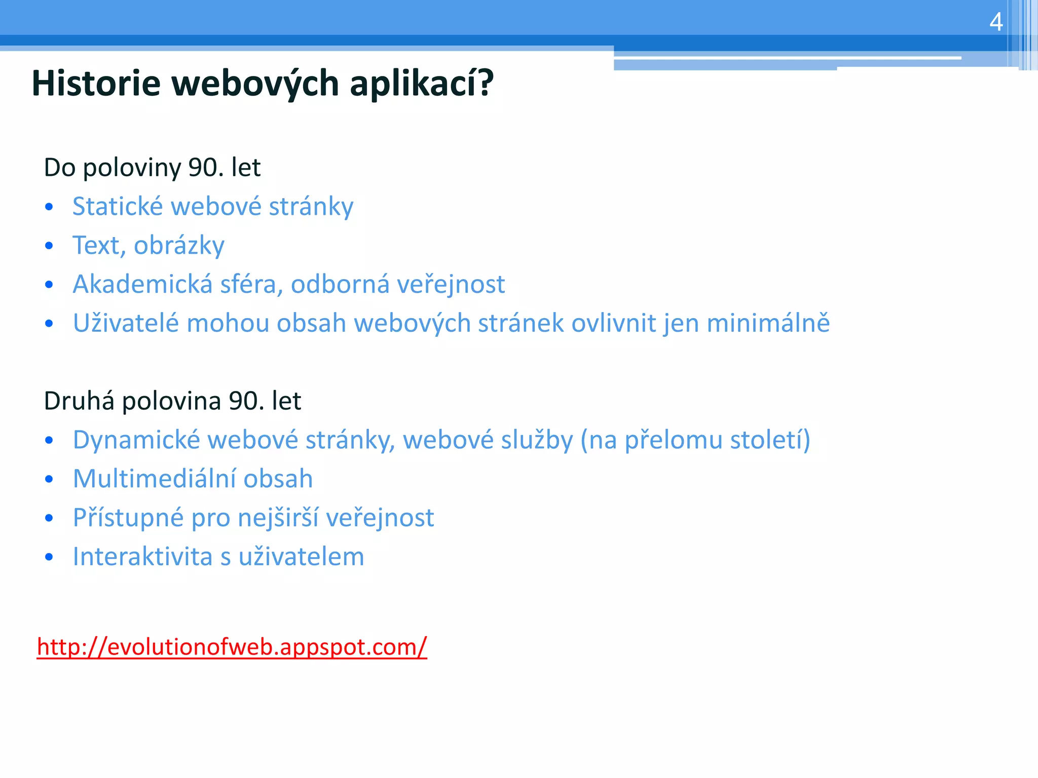 4

Historie webových aplikací?

Do poloviny 90. let
• Statické webové stránky
• Text, obrázky
• Akademická sféra, odborná veřejnost
• Uživatelé mohou obsah webových stránek ovlivnit jen minimálně

Druhá polovina 90. let
• Dynamické webové stránky, webové služby (na přelomu století)
• Multimediální obsah
• Přístupné pro nejširší veřejnost
• Interaktivita s uživatelem


http://evolutionofweb.appspot.com/
 