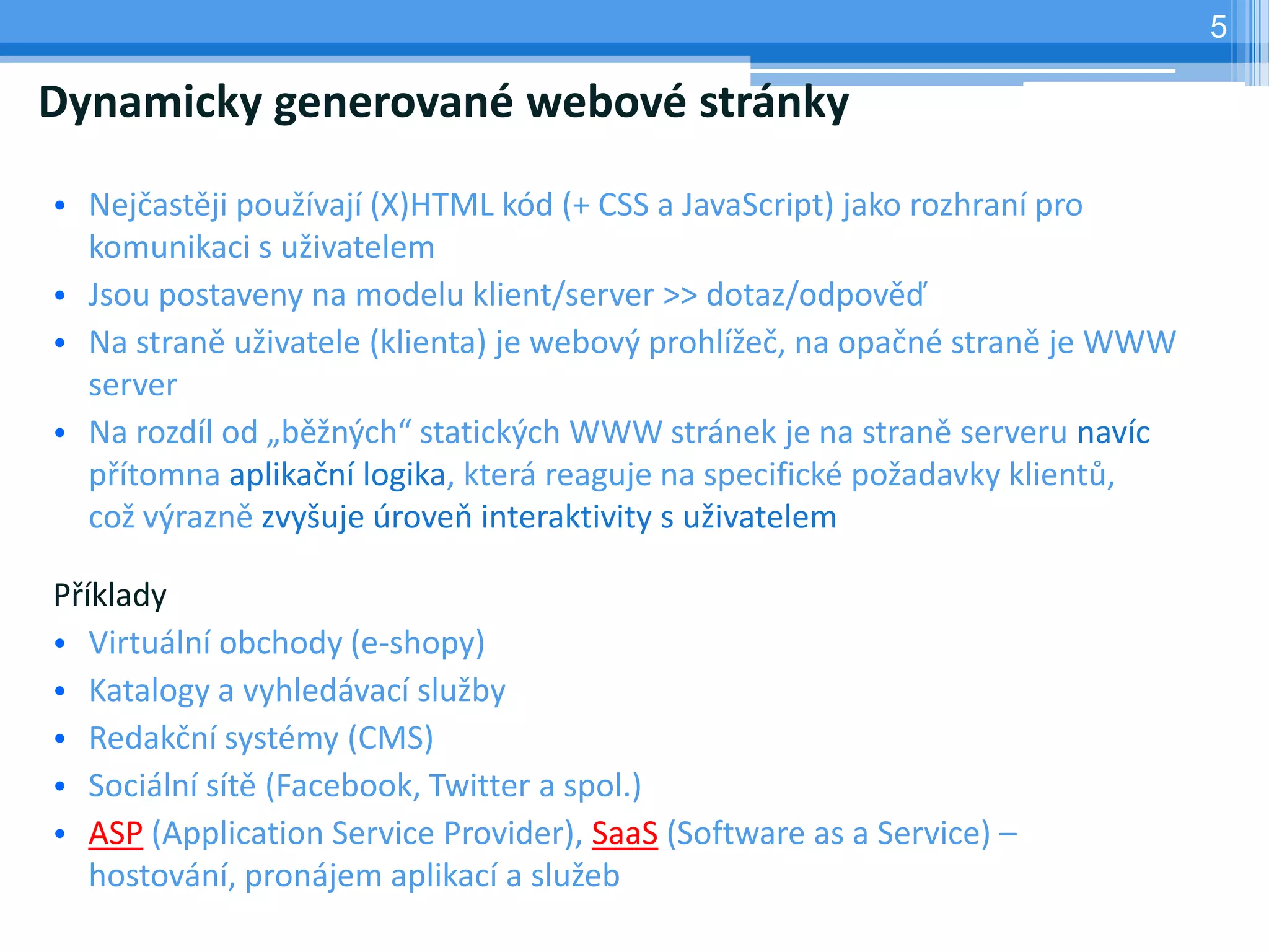 5

Dynamicky generované webové stránky

• Nejčastěji používají (X)HTML kód (+ CSS a JavaScript) jako rozhraní pro
  komunikaci s uživatelem
• Jsou postaveny na modelu klient/server >> dotaz/odpověď
• Na straně uživatele (klienta) je webový prohlížeč, na opačné straně je WWW
  server
• Na rozdíl od „běžných“ statických WWW stránek je na straně serveru navíc
  přítomna aplikační logika, která reaguje na specifické požadavky klientů,
  což výrazně zvyšuje úroveň interaktivity s uživatelem

Příklady
• Virtuální obchody (e-shopy)
• Katalogy a vyhledávací služby
• Redakční systémy (CMS)
• Sociální sítě (Facebook, Twitter a spol.)
• ASP (Application Service Provider), SaaS (Software as a Service) –
   hostování, pronájem aplikací a služeb
 