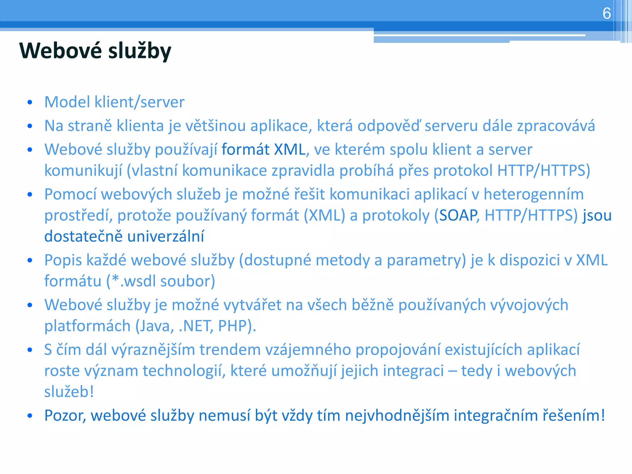 6

Webové služby

• Model klient/server
• Na straně klienta je většinou aplikace, která odpověď serveru dále zpracovává
• Webové služby používají formát XML, ve kterém spolu klient a server
  komunikují (vlastní komunikace zpravidla probíhá přes protokol HTTP/HTTPS)
• Pomocí webových služeb je možné řešit komunikaci aplikací v heterogenním
  prostředí, protože používaný formát (XML) a protokoly (SOAP, HTTP/HTTPS) jsou
  dostatečně univerzální
• Popis každé webové služby (dostupné metody a parametry) je k dispozici v XML
  formátu (*.wsdl soubor)
• Webové služby je možné vytvářet na všech běžně používaných vývojových
  platformách (Java, .NET, PHP).
• S čím dál výraznějším trendem vzájemného propojování existujících aplikací
  roste význam technologií, které umožňují jejich integraci – tedy i webových
  služeb!
• Pozor, webové služby nemusí být vždy tím nejvhodnějším integračním řešením!
 
