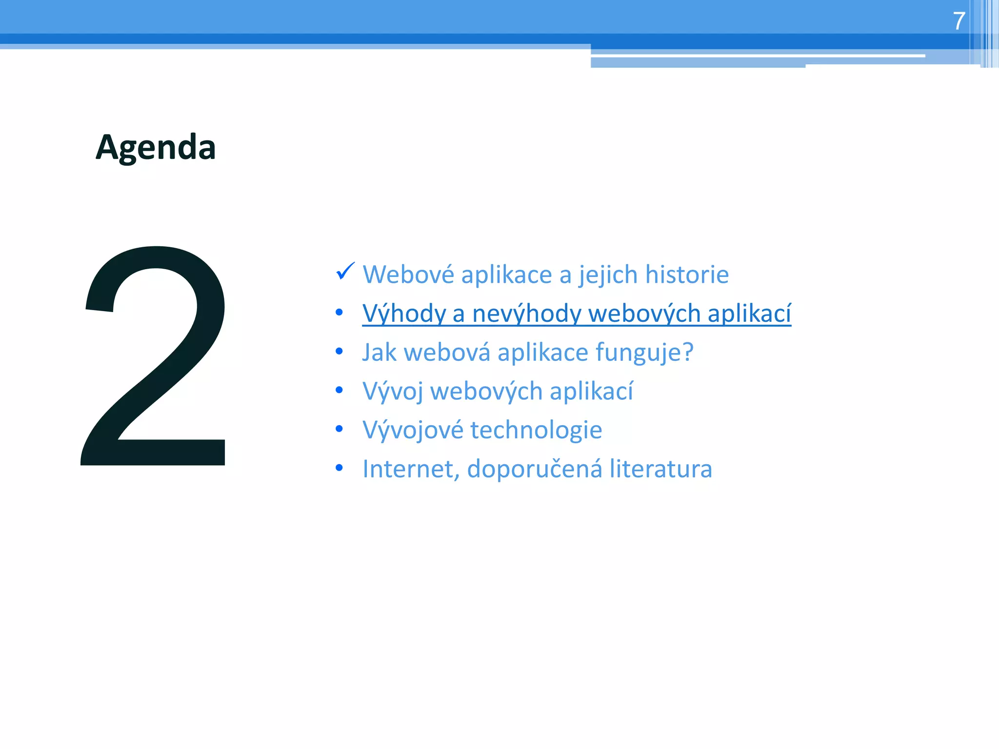 7




Agenda


          Webové aplikace a jejich historie
         • Výhody a nevýhody webových aplikací
         • Jak webová aplikace funguje?
         • Vývoj webových aplikací
         • Vývojové technologie
         • Internet, doporučená literatura
 