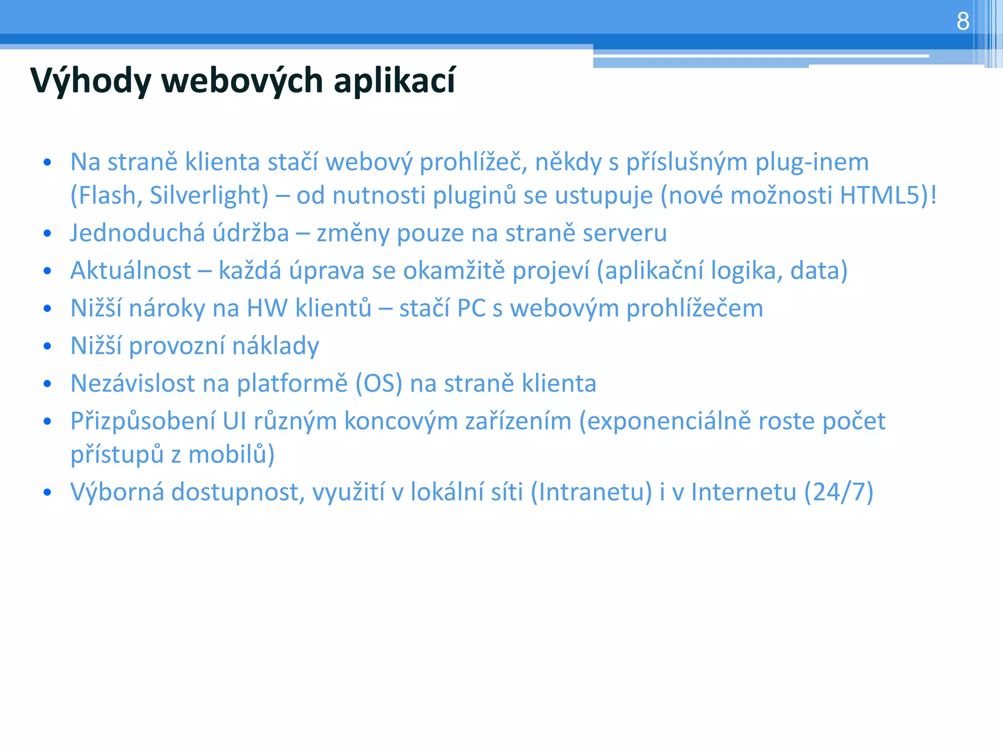 8

Výhody webových aplikací

• Na straně klienta stačí webový prohlížeč, někdy s příslušným plug-inem
  (Flash, Silverlight) – od nutnosti pluginů se ustupuje (nové možnosti HTML5)!
• Jednoduchá údržba – změny pouze na straně serveru
• Aktuálnost – každá úprava se okamžitě projeví (aplikační logika, data)
• Nižší nároky na HW klientů – stačí PC s webovým prohlížečem
• Nižší provozní náklady
• Nezávislost na platformě (OS) na straně klienta
• Přizpůsobení UI různým koncovým zařízením (exponenciálně roste počet
  přístupů z mobilů)
• Výborná dostupnost, využití v lokální síti (Intranetu) i v Internetu (24/7)
 