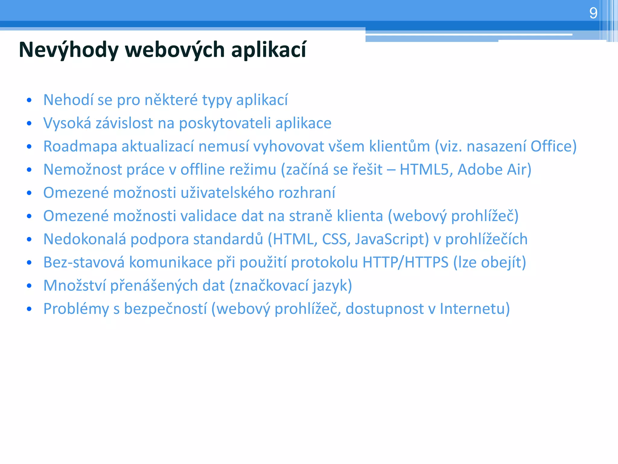 9

Nevýhody webových aplikací

•   Nehodí se pro některé typy aplikací
•   Vysoká závislost na poskytovateli aplikace
•   Roadmapa aktualizací nemusí vyhovovat všem klientům (viz. nasazení Office)
•   Nemožnost práce v offline režimu (začíná se řešit – HTML5, Adobe Air)
•   Omezené možnosti uživatelského rozhraní
•   Omezené možnosti validace dat na straně klienta (webový prohlížeč)
•   Nedokonalá podpora standardů (HTML, CSS, JavaScript) v prohlížečích
•   Bez-stavová komunikace při použití protokolu HTTP/HTTPS (lze obejít)
•   Množství přenášených dat (značkovací jazyk)
•   Problémy s bezpečností (webový prohlížeč, dostupnost v Internetu)
 