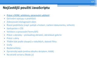 17

Nejčastější použití JavaScriptu
•   Práce s DOM, selektory, zpracování událostí
•   Ovlivnění výstupu v prohlížeči
•   Zobrazování dialogových oken
•   Řízení prohlížeče (např. pohyb v historii, načtení dokumentu, refresh)
•   Spolupráce s CSS
•   Validace a zpracování formulářů
•   Práce s obrázky – preloading obrázků, obrázkové galerie
•   Práce s okny
•   Třídění dat podle sloupců v tabulkách, datové filtry
•   Grafy
•   Bookmarklety
•   Dynamický web (změna obsahu skriptem, AJAX)
•   Na straně serveru (Node.js)
 