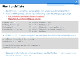 26

Řízení prohlížeče
 • Objekt History umožňuje pohyb vpřed a zpět uživatelskou historií prohlížeče
 • Pozor na AJAX aplikace a práci s historií! Používají se tzv. #hashtag a pluginy, např.
    ▫ http://benalman.com/projects/jquery-bbq-plugin/
    ▫ https://github.com/Panmind/jquery-ajax-nav

history.back();                   //   pohyb v   historii   zpět
history.forward();                //   pohyb v   historii   vpřed
history.go(-3);                   //   pohyb v   historii   o daný počet kroků
history.go("string");             //   pohyb v   historii   na odkaz obsahující
                                  //   uvedený   řetězec

 • Objekt Location reprezentuje URL v daném okně aktuálně zobrazeného dokumentu
// načtení dokumentu z dané adresy
location.href = "url";

// opětovné nahrání aktuálního dokumentu
location.reload();


 • Obsah stavového řádku lze ovlivnit vlastnostmi objektu Window –> window.status
   a window.defaultStatus
 