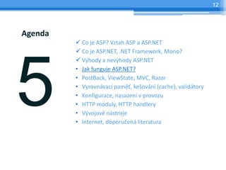 12




Agenda
         ? Co je ASP? Vztah ASP a ASP.NET
         ? Co je ASP.NET, .NET Framework, Mono?
         ? V?hody a nev?hody ASP.NET
         ? Jak funguje ASP.NET?
         ? PostBack, ViewState, MVC, Razor
         ? Vyrovnvac pam?, ke?ovn (cache), validtory
         ? Konfigurace, nasazen v provozu
         ? HTTP moduly, HTTP handlery
         ? V?vojov nstroje
         ? Internet, doporu?en literatura
 