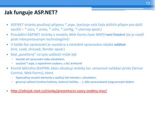 13

Jak funguje ASP.NET?
? ASP.NET strnky pou?vaj p?ponu *.aspx. (existuje cel ?ada dal?ch p?pon pro dal?
  vyu?it C *.ascx, *.asmx, *.ashx, *.config, *.sitemap apod.)
? Provdn ASP.NET strnky v modelu Web Forms (vzor MVP) nen linern (to je rozdl
  proti interpretovan?m technologim)!
? V ka?d fzi zpracovn je vyvolna a nsledn zpracovna njak udlost
  (Init, Load, UnLoad, Render apod.)
? Kd ?pov?en? na tyto udlosti m??e b?t
   ?   Vyvoln p?i zpracovn nebo u?ivatelem,
   ?   sou?st *.aspx, v separtnm souboru, v DLL knihovn
? Krom b?nho (X)HTML kdu obsahuj strnky tzv. serverov ovldac prvky (Server
  Control, Web Forms), kter
   ?   Zapouzd?uj vizuln elementy a zaji??uj tak interakci s u?ivatelem,
   ?   generuj udlosti (zmna hodnoty, stisknut tla?tka,  ), dle zpracovvan programov?m kdem


? http://zdrojak.root.cz/clanky/prezentacni-vzory-zrodiny-mvc/
 