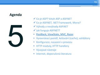 15




Agenda
         ? Co je ASP? Vztah ASP a ASP.NET
         ? Co je ASP.NET, .NET Framework, Mono?
         ? V?hody a nev?hody ASP.NET
         ? Jak funguje ASP.NET?
         ? PostBack, ViewState, MVC, Razor
         ? Vyrovnvac pam?, ke?ovn (cache), validtory
         ? Konfigurace, nasazen v provozu
         ? HTTP moduly, HTTP handlery
         ? V?vojov nstroje
         ? Internet, doporu?en literatura
 