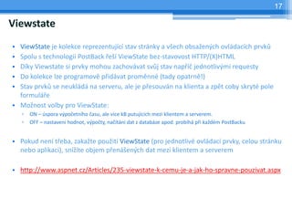 17

Viewstate
? ViewState je kolekce reprezentujc stav strnky a v?ech obsa?en?ch ovldacch prvk?
? Spolu s technologii PostBack ?e? ViewState bez-stavovost HTTP/(X)HTML
? Dky Viewstate si prvky mohou zachovvat sv?j stav nap?? jednotliv?mi requesty
? Do kolekce lze programov p?idvat promnn (tady opatrn!)
? Stav prvk? se neukld na serveru, ale je p?esouvn na klienta a zpt coby skryt pole
  formul?e
? Mo?nost volby pro ViewState:
    ?   ON C spora v?po?etnho ?asu, ale vce kB putujcch mezi klientem a serverem.
    ?   OFF C nastaven hodnot, v?po?ty, na?tn dat z databze apod. probh p?i ka?dm PostBacku


? Pokud nen t?eba, zaka?te pou?it ViewState (pro jednotliv ovldac prvky, celou strnku
  nebo aplikaci), sn?te objem p?en?en?ch dat mezi klientem a serverem

? http://www.aspnet.cz/Articles/235-viewstate-k-cemu-je-a-jak-ho-spravne-pouzivat.aspx
 