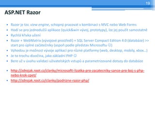19

ASP.NET Razor
? Razor je tzv. view engine, schopn? pracovat v kombinaci s MVC nebo Web Forms
? Hod se pro jednodu?? aplikace (quick&win v?voj, prototypy), lze jej pou?t samostatn
? Rychl k?ivka u?en
? Razor + WebMatrix (v?vojov prost?ed) + SQL Server Compact Edition 4.0 (databze) >>
  start pro pln za?te?nky (aspo podle p?edstav Microsoftu ?)
? V?hodou je mo?nost v?voje aplikac pro r?zn platformy (web, desktop, mobily, xbox)
? Je to trochu divo?ina, jako zkladn PHP ?
? Bere u? v vahu validaci u?ivatelsk?ch vstup? a parametrizovan dotazy do databze

? http://zdrojak.root.cz/clanky/microsofti-lizatka-pro-zacatecniky-sance-pro-boj-s-php-
  nebo-krok-zpet/
? http://zdrojak.root.cz/clanky/podrizne-razor-php/
 