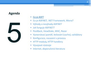 2




Agenda
         ?   Co je ASP?
         ?   Co je ASP.NET, .NET Framework, Mono?
         ?   V?hody a nev?hody ASP.NET
         ?   Jak funguje ASP.NET?
         ?   PostBack, ViewState, MVC, Razor
         ?   Vyrovnvac pam?, ke?ovn (cache), validtory
         ?   Konfigurace, nasazen v provozu
         ?   HTTP moduly, HTTP handlery
         ?   V?vojov nstroje
         ?   Internet, doporu?en literatura
 