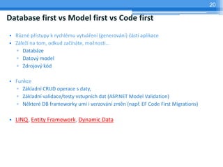 20

Database first vs Model first vs Code first
? R?zn p?stupy k rychlmu vytv?en (generovn) ?st aplikace
? Zle? na tom, odkud za?nte, mo?nosti
  ? Databze
  ? Datov? model
  ? Zdrojov? kd

? Funkce
  ? Zkladn CRUD operace s daty,
  ? Zkladn validace/testy vstupnch dat (ASP.NET Model Validation)
  ? Nkter DB frameworky um i verzovn zmn (nap?. EF Code First Migrations)

? LINQ, Entity Framework, Dynamic Data
 