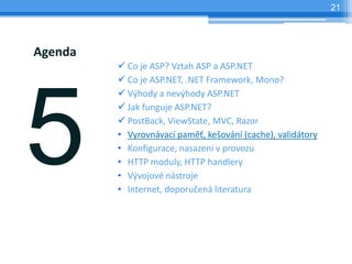 21




Agenda
         ? Co je ASP? Vztah ASP a ASP.NET
         ? Co je ASP.NET, .NET Framework, Mono?
         ? V?hody a nev?hody ASP.NET
         ? Jak funguje ASP.NET?
         ? PostBack, ViewState, MVC, Razor
         ? Vyrovnvac pam?, ke?ovn (cache), validtory
         ? Konfigurace, nasazen v provozu
         ? HTTP moduly, HTTP handlery
         ? V?vojov nstroje
         ? Internet, doporu?en literatura
 