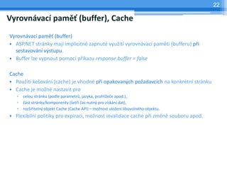 22

Vyrovnvac pam? (buffer), Cache
Vyrovnvac pam? (buffer)
? ASP.NET strnky maj implicitn zapnut vyu?it vyrovnvac pamti (bufferu) p?i
  sestavovn v?stupu.
? Buffer lze vypnout pomoc p?kazu response.buffer = false

Cache
? Pou?it ke?ovn (cache) je vhodn p?i opakovan?ch po?adavcch na konkrtn strnku
? Cache je mo?n nastavit pro
   ?   celou strnku (podle parametr?, jazyka, prohl?e?e apod.),
   ?   ?st strnky/komponenty (?et? ?as nutn? pro zskn dat),
   ?   roz?i?iteln? objekt Cache (Cache API) C mo?nost ulo?en libovolnho objektu.
? Flexibiln politiky pro expiraci, mo?nost invalidace cache p?i zmn souboru apod.
 