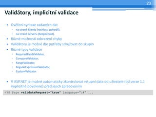 23

Validtory, implicitn validace
 ? Ov?en syntaxe zadan?ch dat
    ?   na stran klienta (rychlost, pohodl),
    ?   na stran serveru (bezpe?nost).
 ? R?zn mo?nosti zobrazen chyby
 ? Validtory je mo?n dle pot?eby sdru?ovat do skupin
 ? R?zn typy validace
    ?   RequiredFieldValidator,
    ?   CompareValidator,
    ?   RangeValidator,
    ?   RegularExpressionValidator,
    ?   CustomValidator.


 ? V ASP.NET je mo?n automaticky zkontrolovat vstupn data od u?ivatele (od verze 1.1
   implicitn povoleno) p?ed jejich zpracovnm
<%@ Page validateRequest="true" language="c#" /slideshow/tnpw2201305/14929615/...
 