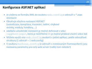 25

Konfigurace ASP.NET aplikac
? Je ulo?ena ve formtu XML do souboru web.config v adres?i v *.aspx
  strnkami
? Obsahuje v?echna nastaven ASP.NET
  (autentizace, kompilace, trasovn, ladn, chybov
  strnky, moduly, handlery, )
? Jakkoliv u?ivatelsk nastaven je mo?n definovat v sekci
  <appSettings>, kter je roz?i?iteln >> je mo?n p?idvat vlastn sekce dat
? M??ete vyu?t vce web.config soubor? v jedn aplikaci, podle adres?ov
  struktury (1 adres? = 1 web.config)
? V souboru machine.config (v adres?i s instalovan?m frameworkem) jsou
  nastaveny parametry pro cel? web server (radji tam nelezte!)
 
