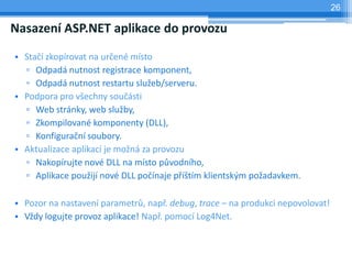 26

Nasazen ASP.NET aplikace do provozu

? Sta? zkoprovat na ur?en msto
  ? Odpad nutnost registrace komponent,
  ? Odpad nutnost restartu slu?eb/serveru.
? Podpora pro v?echny sou?sti
  ? Web strnky, web slu?by,
  ? Zkompilovan komponenty (DLL),
  ? Konfigura?n soubory.
? Aktualizace aplikac je mo?n za provozu
  ? Nakoprujte nov DLL na msto p?vodnho,
  ? Aplikace pou?ij nov DLL po?naje p??tm klientsk?m po?adavkem.

? Pozor na nastaven parametr?, nap?. debug, trace C na produkci nepovolovat!
? V?dy logujte provoz aplikace! Nap?. pomoc Log4Net.
 