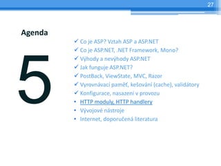 27




Agenda
         ? Co je ASP? Vztah ASP a ASP.NET
         ? Co je ASP.NET, .NET Framework, Mono?
         ? V?hody a nev?hody ASP.NET
         ? Jak funguje ASP.NET?
         ? PostBack, ViewState, MVC, Razor
         ? Vyrovnvac pam?, ke?ovn (cache), validtory
         ? Konfigurace, nasazen v provozu
         ? HTTP moduly, HTTP handlery
         ? V?vojov nstroje
         ? Internet, doporu?en literatura
 