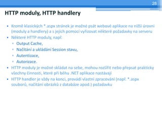 28

HTTP moduly, HTTP handlery

? Krom klasick?ch *.aspx strnek je mo?n pst webov aplikace na ni?? rovni
  (moduly a handlery) a s jejich pomoc vy?izovat nkter po?adavky na serveru
? Nkter HTTP moduly, nap?.
   ? Output Cache,
   ? Na?tn a ukldn Session stavu,
   ? Autentizace,
   ? Autorizace.
? HTTP moduly je mo?n skldat na sebe, mohou roz??it nebo p?epsat prakticky
  v?echny ?innosti, kter p?i bhu .NET aplikace nastvaj
? HTTP handler je v?dy na konci, provd vlastn zpracovn (nap?. *.aspx
  soubor?, na?tn obrzk? z databze apod.) po?adavku
 