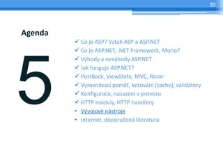 30




Agenda
         ? Co je ASP? Vztah ASP a ASP.NET
         ? Co je ASP.NET, .NET Framework, Mono?
         ? V?hody a nev?hody ASP.NET
         ? Jak funguje ASP.NET?
         ? PostBack, ViewState, MVC, Razor
         ? Vyrovnvac pam?, ke?ovn (cache), validtory
         ? Konfigurace, nasazen v provozu
         ? HTTP moduly, HTTP handlery
         ? V?vojov nstroje
         ? Internet, doporu?en literatura
 