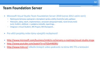 32

Team Foundation Server
? Microsoft Visual Studio Team Foundation Server 2010 (verze 2012 zatm nen)
   ?   Nstroj pro t?movou spoluprci a komplexn sprvu celho ?ivotnho cyklu aplikace
   ?   Plnovn, koly, nvrh, implementace, verzovn zdrojov?ch kd?, r?zn druhy test?
       (unit, funk?n, zt?ov), podpora metodik, reportingy
   ?   Integrace s Visual Studiem, MS Project, MS Sharepoint


? Pro vt? projekty nebo t?my v?voj?? nezbytnost!

? http://www.microsoft.com/business/smb/cs-cz/servery-a-nastroje/visual-studio.mspx
? http://www.youtube.com/watch?v=o75ZeH46SRU
? http://www.mstv.cz/ nkolik ?esk?ch video podcast? na tma MS TFS a testovn
 