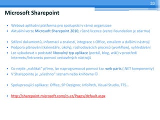 33

Microsoft Sharepoint
? Webov aplika?n platforma pro spoluprci v rmci organizace
? Aktuln verze Microsoft Sharepoint 2010, r?zn licence (verze Foundation je zdarma)

? Sdlen dokument?, informac a znalost, integrace s Office, emailem a dal?mi nstroji
? Podpora plnovn (kalend?e, koly), rozhodovacch proces? (workflow), vyhledvn
? Lze vybudovat v podstat libovoln? typ aplikace (portl, blog, wiki) v prost?ed
  Internetu/Intranetu pomoc vestavn?ch nstroj?

? Co nejde ?naklikat p?mo, lze naprogramovat pomoc tzv. web parts (.NET komponenty)
? V Sharepointu je ?v?echno seznam nebo knihovna ?

? Spolupracujc aplikace: Office, SP Designer, InfoPath, Visual Studio, TFS

? http://sharepoint.microsoft.com/cs-cz/Pages/default.aspx
 