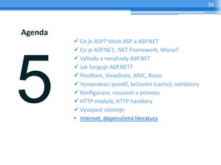 34




Agenda
         ? Co je ASP? Vztah ASP a ASP.NET
         ? Co je ASP.NET, .NET Framework, Mono?
         ? V?hody a nev?hody ASP.NET
         ? Jak funguje ASP.NET?
         ? PostBack, ViewState, MVC, Razor
         ? Vyrovnvac pam?, ke?ovn (cache), validtory
         ? Konfigurace, nasazen v provozu
         ? HTTP moduly, HTTP handlery
         ? V?vojov nstroje
         ? Internet, doporu?en literatura
 