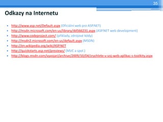 35

Odkazy na Internetu
?   http://www.asp.net/Default.aspx (Oficiln web pro ASP.NET)
?   http://msdn.microsoft.com/en-us/library/dd566231.aspx (ASP.NET web development)
?   http://www.codeproject.com/ (p?klady, zdrojov kdy)
?   http://msdn2.microsoft.com/en-us/default.aspx (MSDN)
?   http://en.wikipedia.org/wiki/ASP.NET
?   http://quickstarts.asp.net/previews/ (MVC a spol.)
?   http://blogs.msdn.com/vyvojari/archive/2009/10/04/zrychlete-v-voj-web-aplikac-s-toolkity.aspx
 