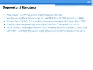 36

Doporu?en literatura
?   Psek, Slavoj C ASP.NET za?nme programovat, Grada 2003
?   MacDonald, Matthew; Szpuszta, Mario C ASP.NET 3.5 a C# 2008, Zoner Press 2008
?   Watson, Ben C C# 4.0 C ?e?en praktick?ch programtorsk?ch loh, Zoner Press 2010
?   Esposito, Dino C Programming Microsoft ASP.NET MVC, Microsoft Press 2010
?   Pasch, Ond?ej C Microsoft Sharepoint 2010, Praktick? pr?vodce u?ivatele, CPress 2011
?   Curry, Ben C Microsoft Sharepoint 2010, Kapesn rdce administrtora, CPress 2011
 