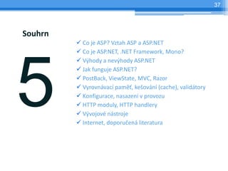37




Souhrn
         ? Co je ASP? Vztah ASP a ASP.NET
         ? Co je ASP.NET, .NET Framework, Mono?
         ? V?hody a nev?hody ASP.NET
         ? Jak funguje ASP.NET?
         ? PostBack, ViewState, MVC, Razor
         ? Vyrovnvac pam?, ke?ovn (cache), validtory
         ? Konfigurace, nasazen v provozu
         ? HTTP moduly, HTTP handlery
         ? V?vojov nstroje
         ? Internet, doporu?en literatura
 